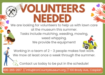 Volunteers Needed - We are looking for volunteers to help us with lawn care at the museum this summer. Tasks include mulching, weeding, mowing, weed whipping. We provide the equipment! Working in a team of 2-3 people makes fast work. We mow at least once a week through the summer. Contact us today to be put in the schedule! 906-265-2617 info@IronCountyMuseum.org 100 Brady Ave., Caspian